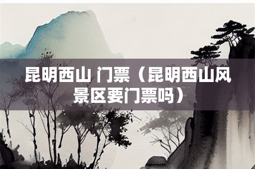 昆明西山 门票（昆明西山风景区要门票吗）